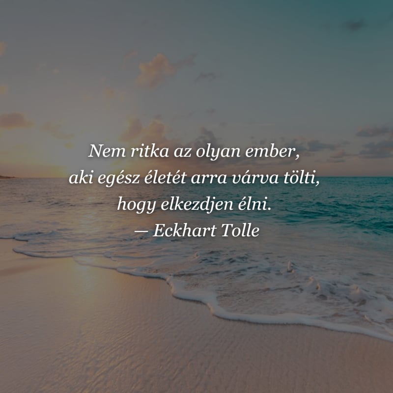 Eckhart Tolle idézet – Nem ritka az olyan ember, aki egész életét arra várva tölti, hogy elkezdjen élni